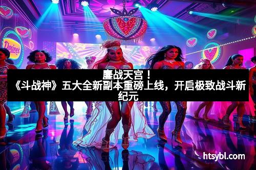 鏖战天宫！《斗战神》五大全新副本重磅上线，开启极致战斗新纪元